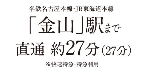 名鉄名古屋本線・JR東海道本線「金山」駅まで直通 約27分(27分)※快速特急・特急利用